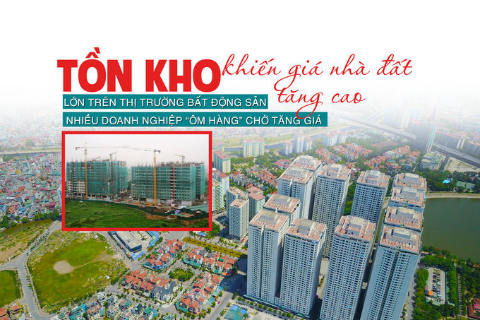 Tồn kho lớn trên thị trường bất động sản: Nhiều doanh nghiệp “ôm hàng” chờ tăng giá khiến giá nhà đất tăng cao