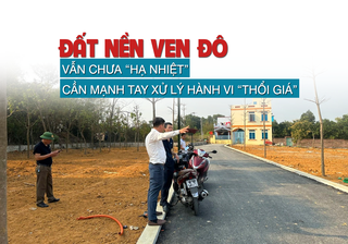 Đất nền ven đô vẫn chưa “hạ nhiệt”, cần mạnh tay xử lý hành vi “thổi giá”
